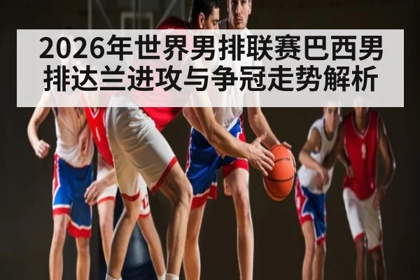 2026年世界男排联赛巴西男排达兰进攻与争冠走势解析